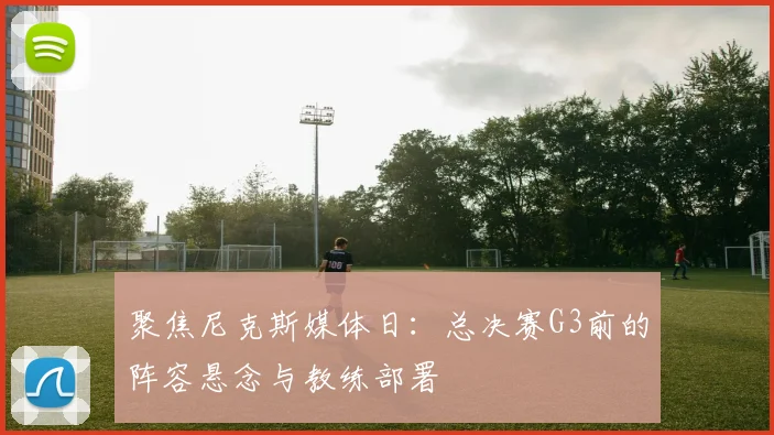 聚焦尼克斯媒体日：总决赛G3前的阵容悬念与教练部署