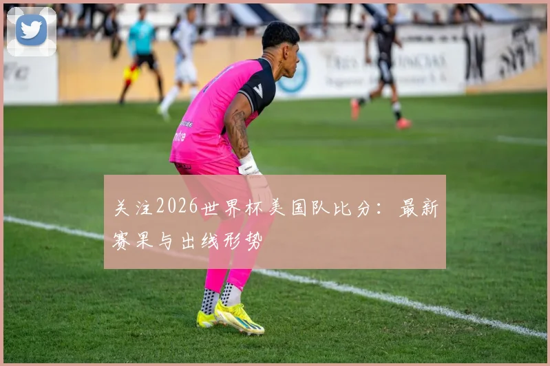 关注2026世界杯美国队比分：最新赛果与出线形势