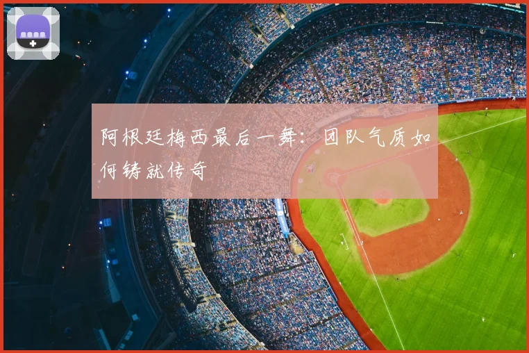 阿根廷梅西最后一舞：团队气质如何铸就传奇