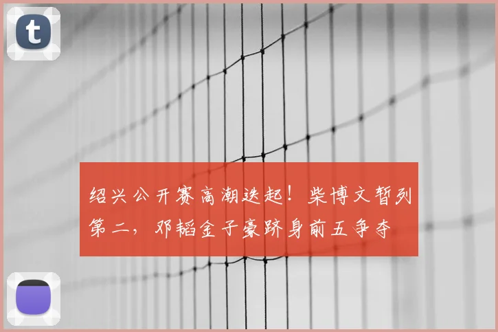 绍兴公开赛高潮迭起！柴博文暂列第二，邓韬金子豪跻身前五争夺