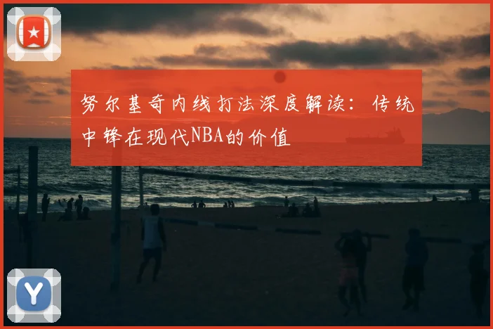 努尔基奇内线打法深度解读：传统中锋在现代NBA的价值
