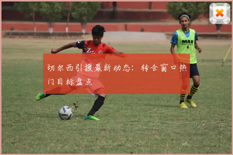 切尔西引援最新动态：转会窗口热门目标盘点