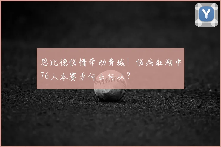 恩比德伤情牵动费城！伤病狂潮中76人本赛季何去何从？