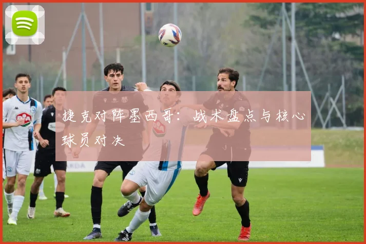 捷克对阵墨西哥：战术盘点与核心球员对决