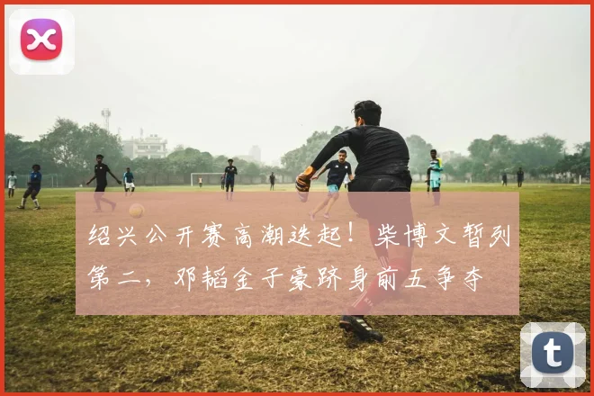 绍兴公开赛高潮迭起！柴博文暂列第二，邓韬金子豪跻身前五争夺