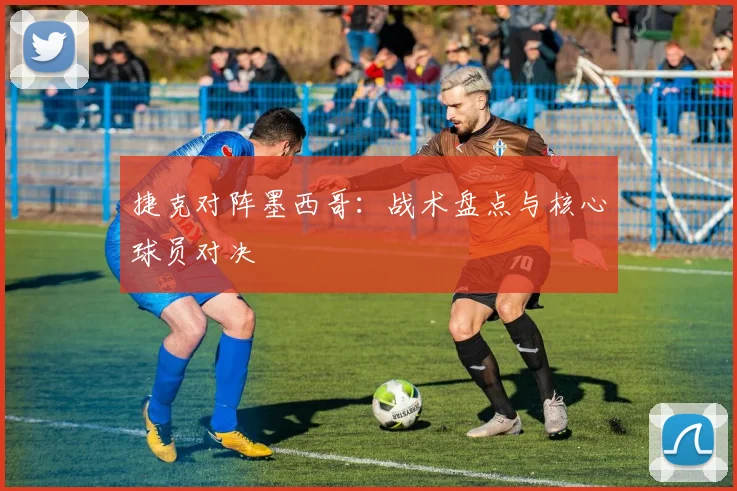 捷克对阵墨西哥：战术盘点与核心球员对决