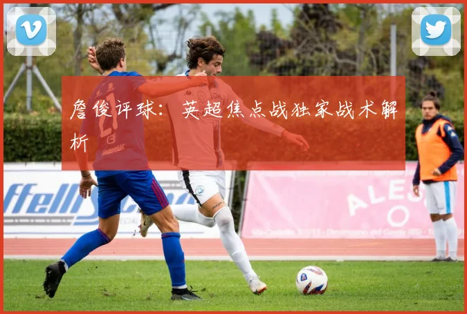 詹俊评球：英超焦点战独家战术解析