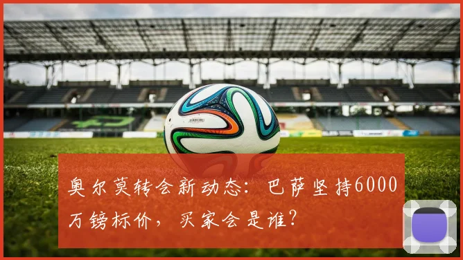 奥尔莫转会新动态:巴萨坚持6000万镑标价,买家会是谁?