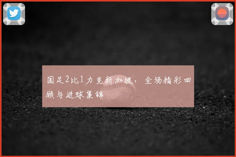 国足2比1力克新加坡，全场精彩回顾与进球集锦