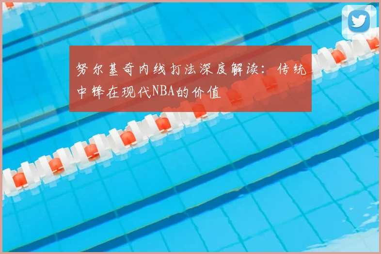 努尔基奇内线打法深度解读：传统中锋在现代NBA的价值