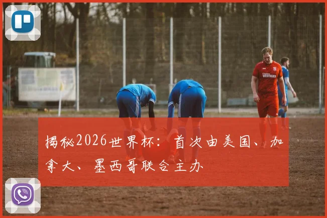 揭秘2026世界杯：首次由美国、加拿大、墨西哥联合主办