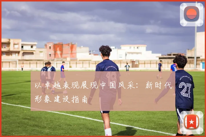 以卓越表现展现中国风采：新时代形象建设指南