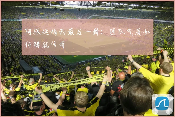 阿根廷梅西最后一舞：团队气质如何铸就传奇
